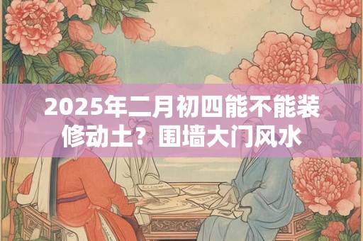 2025年二月初四能不能装修动土？围墙大门风水
