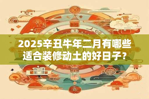 2025辛丑牛年二月有哪些适合装修动土的好日子？