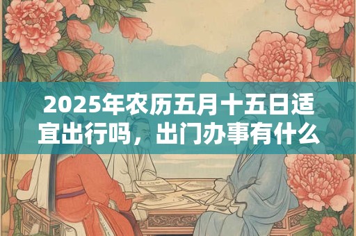 2025年农历五月十五日适宜出行吗，出门办事有什么讲究？