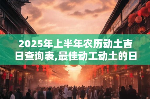 2025年上半年农历动土吉日查询表,最佳动工动土的日子