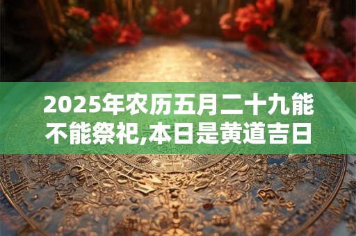 2025年农历五月二十九能不能祭祀,本日是黄道吉日吗？