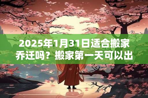 2025年1月31日适合搬家乔迁吗？搬家第一天可以出门吗？