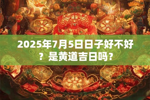 2025年7月5日日子好不好？是黄道吉日吗？