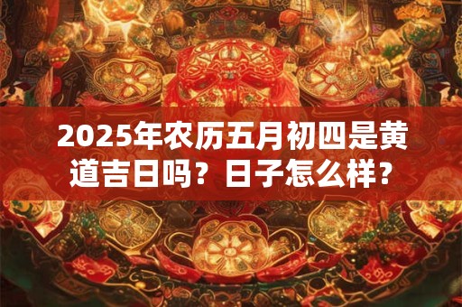 2025年农历五月初四是黄道吉日吗？日子怎么样？