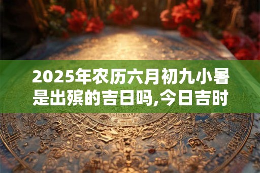 2025年农历六月初九小暑是出殡的吉日吗,今日吉时有哪些？