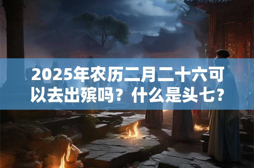 2025年农历二月二十六可以去出殡吗？什么是头七？