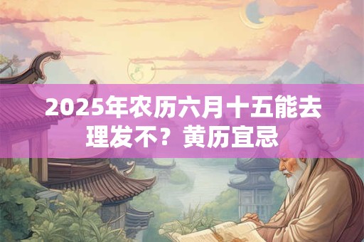 2025年农历六月十五能去理发不？黄历宜忌