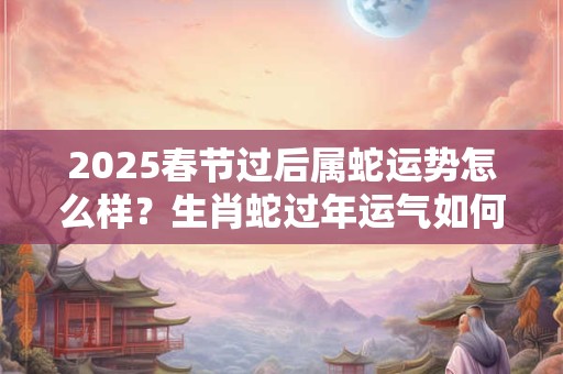2025春节过后属蛇运势怎么样？生肖蛇过年运气如何