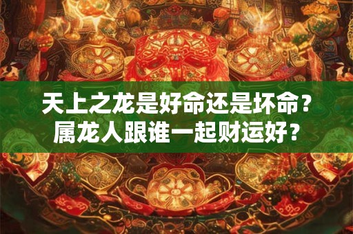 天上之龙是好命还是坏命？属龙人跟谁一起财运好？