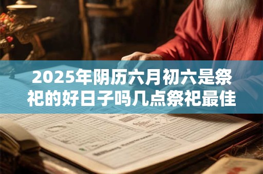 2025年阴历六月初六是祭祀的好日子吗几点祭祀最佳？