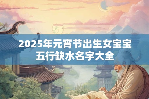 2025年元宵节出生女宝宝五行缺水名字大全
