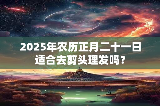 2025年农历正月二十一日适合去剪头理发吗？