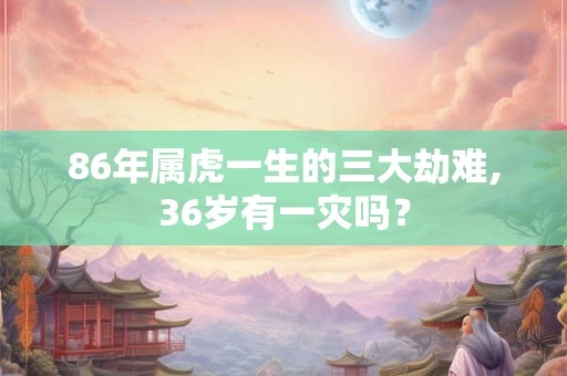 86年属虎一生的三大劫难,36岁有一灾吗？