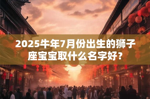2025牛年7月份出生的狮子座宝宝取什么名字好？