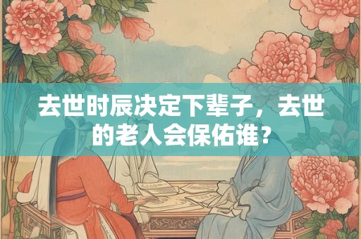 去世时辰决定下辈子，去世的老人会保佑谁？