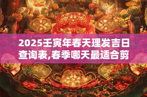 2025壬寅年春天理发吉日查询表,春季哪天最适合剪头发？