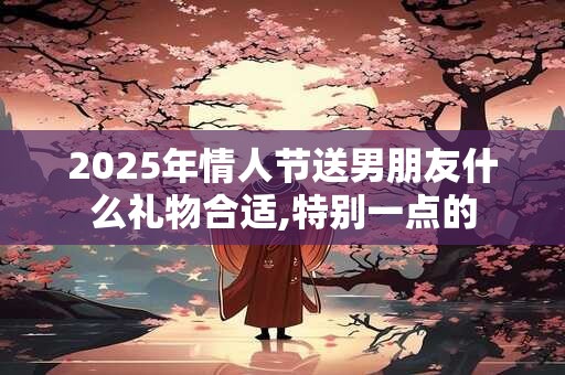 2025年情人节送男朋友什么礼物合适,特别一点的