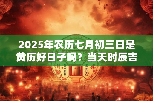 2025年农历七月初三日是黄历好日子吗？当天时辰吉凶查询
