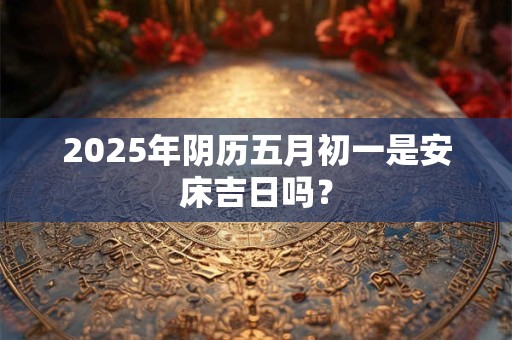 2025年阴历五月初一是安床吉日吗？