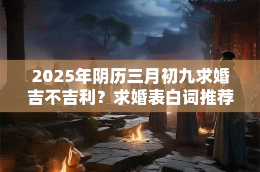 2025年阴历三月初九求婚吉不吉利？求婚表白词推荐
