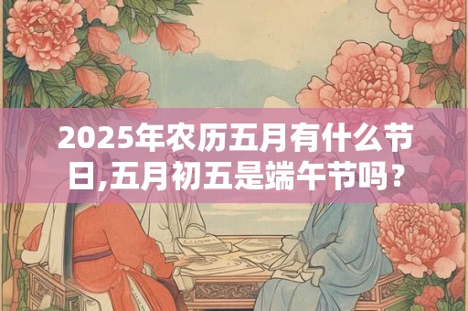 2025年农历五月有什么节日,五月初五是端午节吗？