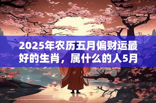 2025年农历五月偏财运最好的生肖，属什么的人5月财运爆棚