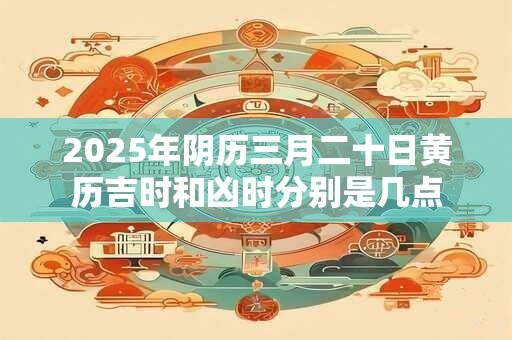2025年阴历三月二十日黄历吉时和凶时分别是几点