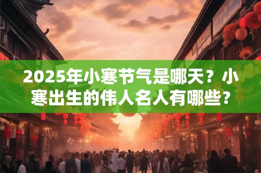 2025年小寒节气是哪天？小寒出生的伟人名人有哪些？