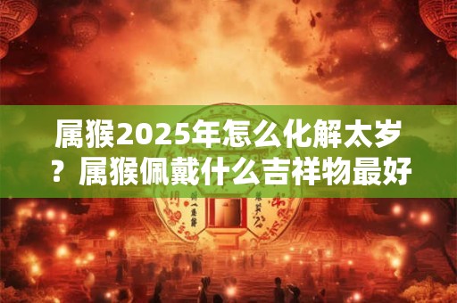 属猴2025年怎么化解太岁？属猴佩戴什么吉祥物最好？