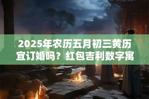 2025年农历五月初三黄历宜订婚吗？红包吉利数字寓意
