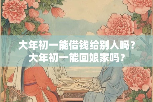 大年初一能借钱给别人吗？大年初一能回娘家吗？