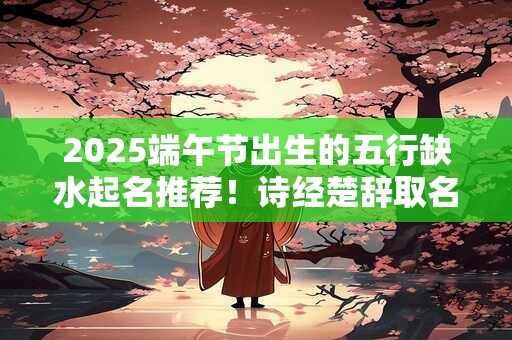 2025端午节出生的五行缺水起名推荐！诗经楚辞取名精选