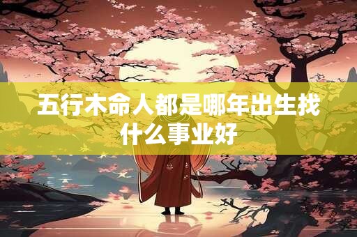 五行木命人都是哪年出生找什么事业好