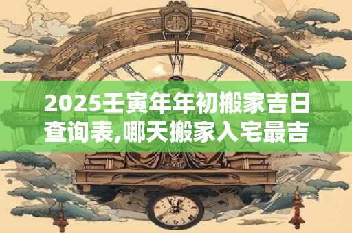 2025壬寅年年初搬家吉日查询表,哪天搬家入宅最吉利？