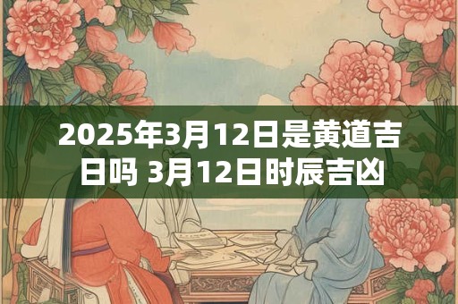 2025年3月12日是黄道吉日吗 3月12日时辰吉凶