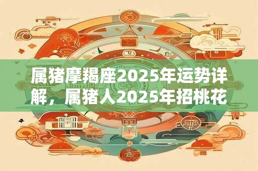 属猪摩羯座2025年运势详解，属猪人2025年招桃花吉祥物
