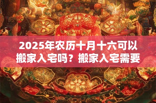 2025年农历十月十六可以搬家入宅吗？搬家入宅需要准备什么？