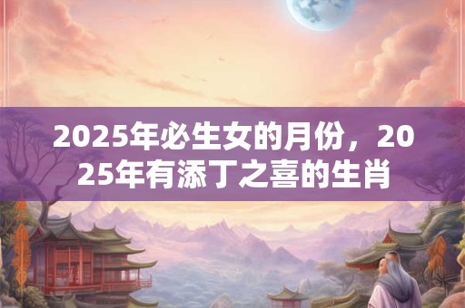 2025年必生女的月份，2025年有添丁之喜的生肖