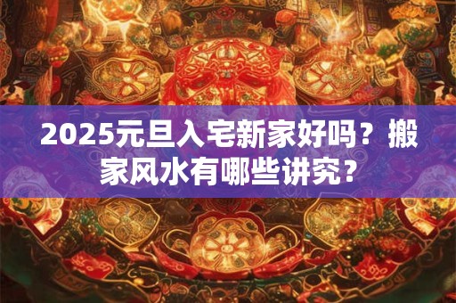 2025元旦入宅新家好吗？搬家风水有哪些讲究？
