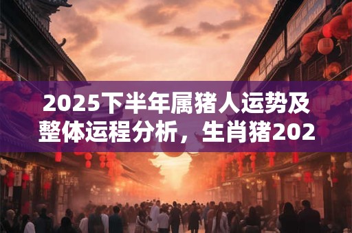 2025下半年属猪人运势及整体运程分析，生肖猪2025年运势好吗