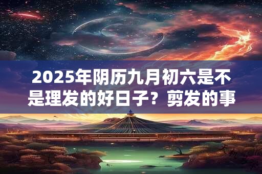 2025年阴历九月初六是不是理发的好日子？剪发的事项详解