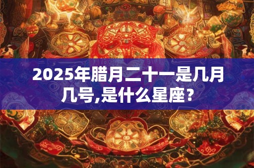 2025年腊月二十一是几月几号,是什么星座？