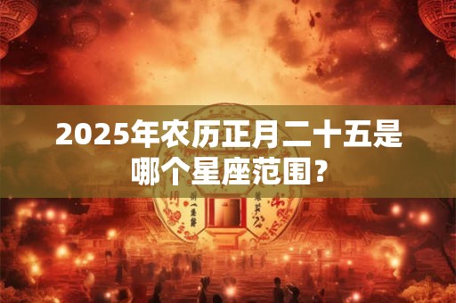 2025年农历正月二十五是哪个星座范围？