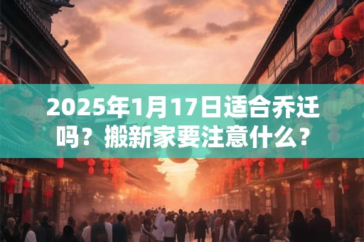 2025年1月17日适合乔迁吗？搬新家要注意什么？