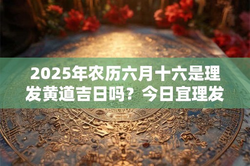2025年农历六月十六是理发黄道吉日吗？今日宜理发不