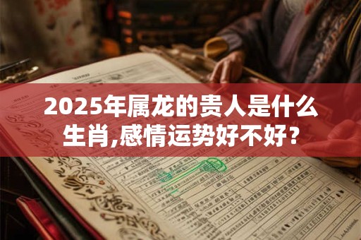 2025年属龙的贵人是什么生肖,感情运势好不好？
