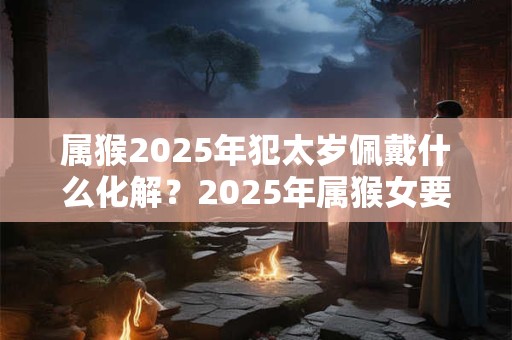 属猴2025年犯太岁佩戴什么化解？2025年属猴女要注意什么？