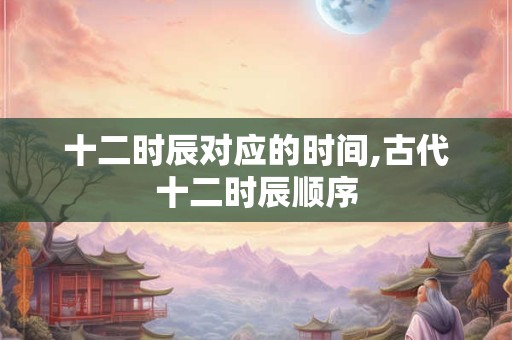 十二时辰对应的时间,古代十二时辰顺序