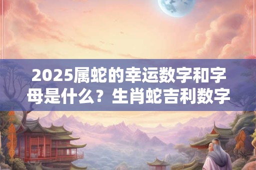 2025属蛇的幸运数字和字母是什么？生肖蛇吉利数字查询