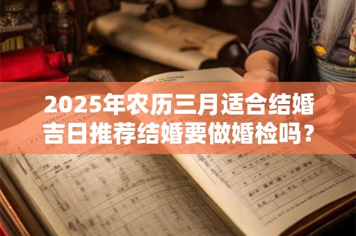 2025年农历三月适合结婚吉日推荐结婚要做婚检吗？